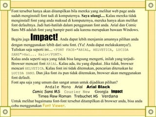 Font tersebut hanya akan ditampilkan bila mereka yang melihat web page anda sudah menginstall font tadi di komputernya.  Saya ulangi....  Kalau mereka tidak menginstall font yang anda maksud di komputernya, mereka hanya akan melihat font defaultnya. Jadi hati-hatilah dalam penggunaan font anda. Arial dan Comic Sans MS adalah font yang hampir pasti ada karena merupakan bawaan Windows. Begitu juga  Impact! . Anda dapat lebih menjamin amannya pilihan anda dengan menggunakan lebih dari satu font. (Ya! Anda dapat melakukannya!). Tuliskan saja seperti ini....  <FONT FACE="ARIAL, HELVETICA, LUCIDA SANS">Hai... Halo</FONT> .  Kalau anda seperti saya yang tidak bisa langsung mengerti, inilah yang terjadi- Browser mencari font  ARIAL . Kalau ada, itu yang dipakai. Jika tidak, browser mencari  HELVETICA .  Kalau font ini tidak ditemukan, pencarian diteruskan ke  LUCIDA SANS . Dan jika font  itu  pun tidak ditemukan, browser akan menggunakan font default.  Font apa saja yang umum dan sangat aman untuk dijadikan pilihan?  Andale Mono      Arial      Arial Black   Comic Sans MS      Courier New       Georgia     Impact   Times Rew Roman     Trebuchet MS      Verdana Untuk melihat bagaimana font-font tersebut ditampilkan di browser anda, bisa anda coba menggunakan  Font Viewer .   