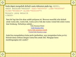Anda dapat mengubah default suatu dokumen pada tag  <BODY> .  <BODY BGCOLOR="#00000"  TEXT="#FFFF66" LINK="#00FF66" VLINK="#00BB33" ALINK="#00CCFF" > Sesuatu yang menarik </BODY> Satu hal lagi dan kita akan sudahi pelajaran ini. Browser memiliki nilai default untuk warna teks, warna link, warna active link dan warna visited link selain warna latar belakang.  Defaultnya adalah....  Anda bisa mengubahnya kalau perlu (perhatikan, saya mengatakan kalau  perlu ). Seluruh dunia terbiasa dengan warna biru untuk link. Mengapa harus membingungkan diri sendiri?  Teks biasanya hitam  Link biasanya biru   Active link umumnya merah   Visited link biasanya ungu 