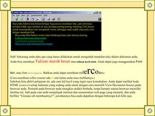 Nah! Sekarang anda tahu apa yang harus dilakukan untuk mengubah tampilan teks dalam dokumen anda. Anda bisa membuat  Tulisan merah besar  atau  tulisan kecil tebal . Anda dapat juga menggunakan  Font lain , atau font  monospace . Bahkan anda dapat membuat r ol l e rc o a s t e r!  (Cara membuat roller coaster ada  di   sini  kalau anda mau melihatnya.)  Sebelum kita akhiri pelajaran ini, ada satu hal kecil yang ingin saya kemukakan. Anda dapat melihat kode HTML ( source ) setiap halaman yang sedang anda amati dengan cara memilih View/Document Source pada browser anda. Perintah pada browser anda mungkin sedikit berbeda, tetapi hampir semua browser memiliki fasilitas ini. Jadi pada saat anda menjelajah internet dan menemukan web page yang menarik, dan anda berfikir "Gimana sih membuatnya?", jawabannya bisa anda dapatkan dengan beberapa kali klik saja.   Saya tahu bahwa kita belum belajar  bagaimana  membuat link, jadi informasi tersebut tidak saya tuliskan di atas (kenapa pusing-pusing sekarang?) Ini hanya untuk menunjukkan cara mengubah warna sehingga anda sudah siap  pada saat  belajar membuat link.        Bisa anda lihat bahwa warna latar belakang hitam dan teksnya kuning.        Linknya berwarna hijau muda        Visited link warnanya hijau        Dan active link berwarna biru langit.     
