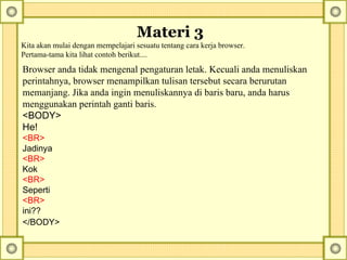 Materi 3   Kita akan mulai dengan mempelajari sesuatu tentang cara kerja browser.  Pertama-tama kita lihat contoh berikut....   Browser anda tidak mengenal pengaturan letak. Kecuali anda menuliskan perintahnya, browser menampilkan tulisan tersebut secara berurutan memanjang. Jika anda ingin menuliskannya di baris baru, anda harus menggunakan perintah ganti baris.  <BODY> He! <BR> Jadinya  <BR> Kok <BR> Seperti <BR> ini?? </BODY>   