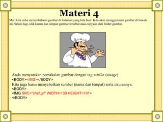 Materi 4   Mari kita coba menambahkan gambar di halaman yang kita buat. Kita akan menggunakan gambar di bawah ini. Sekali lagi, klik kanan dan simpan gambar tersebut atau copykan dari folder gambar.  Anda menyatakan pemakaian gambar dengan tag  <IMG>  ( image ).  <BODY> <IMG> </BODY>   Kita juga harus menyebutkan sumber (nama dan tempat) serta ukurannya.  <BODY> <IMG  SRC="chef.gif" WIDTH=130 HEIGHT=101 > </BODY>   