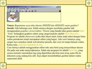 Tanya:  Bagaimana saya tahu ukuran (WIDTH dan HEIGHT) suatu gambar?   Jawab:  Ada beberapa cara. Salah satunya dengan membuka gambar tadi menggunakan  graphics viewer/editor . Viewer yang handal (dan gratis) adalah  Irfan  View . Sedangkan graphics editor yang sangat populer adalah  Paint Shop Pro . Program ini adalah  shareware  (coba dulu bayar nanti, kalau anda suka) dengan batas waktu pemakaian tetapi merupakan editor yang bagus. Ada versi lamanya yang sangat saya sarankan untuk web disainer pemula, dan versi ini tanpa batasan waktu. Kalau mau,  anda   bisa   dapatkan   di   sini .   Cara lainnya adalah menggunakan editor teks atau html yang menyertakan ukuran file pada saat anda menyisipkannya. Salah satu program ini adalah  NoteTab , yang secara otomatis menuliskan tag yang diperlukan jika kita men- drag  suatu file ke dokumen yang sedang kita edit. Saya dapat menambahkan gambar dalam waktu seperenam detik  