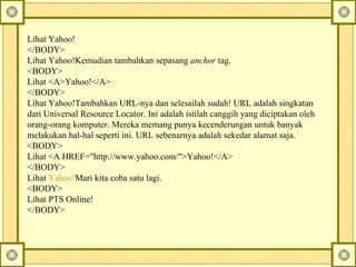 Lihat Yahoo! </BODY> Lihat Yahoo! Kemudian tambahkan sepasang  anchor  tag.  <BODY> Lihat <A>Yahoo!</A> </BODY> Lihat Yahoo!T ambahkan URL-nya dan selesailah sudah! URL adalah singkatan dari Universal Resource Locator. Ini adalah istilah canggih yang diciptakan oleh orang-orang komputer.  Mereka memang punya kecenderungan untuk banyak melakukan hal-hal seperti ini.  URL sebenarnya adalah sekedar alamat saja.  <BODY> Lihat <A HREF="http://www.yahoo.com/">Yahoo!</A> </BODY> Lihat  Yahoo! Mari kita coba satu lagi.  <BODY> Lihat PTS Online! </BODY> 