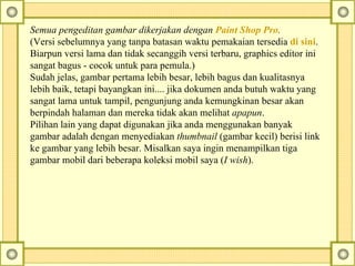 Semua pengeditan gambar dikerjakan dengan  Paint Shop Pro .   (Versi sebelumnya yang tanpa batasan waktu pemakaian tersedia  di   sini . Biarpun versi lama dan tidak secanggih versi terbaru, graphics editor ini sangat bagus - cocok untuk para pemula.) Sudah jelas, gambar pertama lebih besar, lebih bagus dan kualitasnya lebih baik, tetapi bayangkan ini.... jika dokumen anda butuh waktu yang sangat lama untuk tampil, pengunjung anda kemungkinan besar akan berpindah halaman dan mereka tidak akan melihat  apapun .  Pilihan lain yang dapat digunakan jika anda menggunakan banyak gambar adalah dengan menyediakan  thumbnail  (gambar kecil) berisi link ke gambar yang lebih besar.  Misalkan saya ingin menampilkan tiga gambar mobil dari beberapa koleksi mobil saya ( I wish ).  
