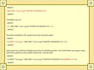 <BODY> <IMG SRC="car1-sm.gif" WIDTH=90 HEIGHT=62> </BODY> Tambahkan tag  <A> .  <BODY> <A> <IMG SRC="car1-sm.gif" WIDTH=90 HEIGHT=62> </A> </BODY> Kemudian tambahkan URL gambar besar dan selesailah sudah!  <BODY> <A  HREF="car1.jpg" ><IMG SRC="car1-sm.gif" WIDTH=90 HEIGHT=62></A> </BODY> Kalau anda mau, anda bisa hilangkan garis biru di sekeliling gambar. Atau anda biarkan saja supaya orang tahu bahwa gambar tersebut adalah sebuah link.  Terserah anda.  <BODY> <A HREF="car1.jpg"><IMG SRC="car1-sm.gif" WIDTH=90 HEIGHT=62  BORDER=0 ></A> </BODY> 