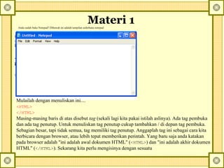Materi 1   Anda sudah buka Notepad? Dibawah ini adalah tampilan sederhana notepad Mulailah dengan menuliskan ini....  <HTML>   </HTML>   Masing-masing baris di atas disebut  tag  (sekali lagi kita pakai istilah aslinya). Ada tag pembuka dan ada tag penutup. Untuk menuliskan tag penutup cukup tambahkan / di depan tag pembuka. Sebagian besar, tapi tidak semua, tag memiliki tag penutup. Anggaplah tag ini sebagai cara kita berbicara dengan browser, atau lebih tepat memberikan perintah. Yang baru saja anda katakan pada browser adalah "ini adalah awal dokumen HTML" ( <HTML> ) dan "ini adalah akhir dokumen HTML" ( </HTML> ).  Sekarang kita perlu mengisinya dengan sesuatu   