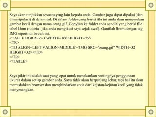Saya akan tunjukkan sesuatu yang lain kepada anda.  Gambar juga dapat dipakai (dan dimanipulasi) di dalam sel. Di dalam folder yang berisi file ini anda akan menemukan gambar kecil dengan nama orang.gif. Copykan ke folder anda sendiri yang berisi file tabel1.htm (tutorial, jika anda mengikuti saya sejak awal). Gantilah Bram dengan tag IMG seperti di bawah ini.  <TABLE BORDER=3 WIDTH=100 HEIGHT=75>  <TR>  <TD ALIGN=LEFT VALIGN=MIDDLE><IMG SRC="orang.gif" WIDTH=32 HEIGHT=32></TD>  </TR>  </TABLE>        Saya pikir ini adalah saat yang tepat untuk menekankan pentingnya penggunaan ukuran dalam setiap gambar anda. Saya tidak akan berpanjang lebar, tapi hal itu akan memudahkan browser dan menghindarkan anda dari kejutan-kejutan kecil yang tidak menyenangkan.  