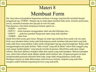 Hai. Saya akan menunjukkan bagaimana membuat web page yang bersifat interaktif dengan penggunaan tag <FORM>. Dengan tag ini anda dapat membuat buku tamu, formulir pemesanan, survey, meminta komentar atau apa pun di web site anda.  Pada dasarnya, form html mempunyai bentuk seperti ini....     <FORM>    awal form    <INPUT>   minta masukan menggunakan salah satu dari beberapa cara....    <INPUT>   ....anda bisa gunakan berapa pun input yang anda inginkan    </FORM>   akhir form  Itulah form html secara garis besar. Dengan ini anda siap membuat form untuk web site anda.  Perlu saya tekankan bahwa kalau anda berkeinginan untuk membuat dokumen html yang baik, maka anda harus menyediakan waktu untuk mempelajari tag-tag yang bersangkutan. Kalau anda menggantungkan diri pada fasilitas "table wizard" yang ada di dalam "editor html canggih yang amat sangat mudah dipakai" yang banyak tersedia di pasaran, fleksibilitas anda akan sangat terbatas. Dan hasil akhirnya mungkin tidak akan seperti yang anda harapkan. Menurut pendapat saya, editor html terbaik untuk dipakai adalah editor berbasis teks. Program-program ini akan mempermudah penulisan dokumen html anda, tetapi tidak mengerjakannya untuk anda.  Meskipun tutorial ini tidak dikhususkan untuk browser tertentu, tampilan yang anda lihat mungkin sedikit berbeda tergantung browser yang anda pilih. Materi 8   Membuat Form   