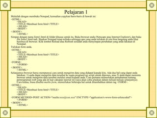 Pelajaran 1  Mulailah dengan membuka Notepad, kemudian copykan baris-baris di bawah ini:  <HTML>  <HEAD>  <TITLE>Membuat form html</TITLE>  </HEAD>  <BODY>  </BODY>  </HTML>  Simpan dengan nama form1.html di folder khusus untuk itu. Buka browser anda (Netscape atau Internet Explorer), dan buka file form1.html tadi. Biarkan Notepad tetap terbuka sehingga apa yang anda tuliskan di situ bisa langsung anda lihat hasilnya di browser. Klik tombol Reload atau Refresh sesudah anda menyimpan perubahan yang anda lakukan di Notepad.  Tuliskan form anda.  <HTML>  <HEAD>  <TITLE>Membuat form html</TITLE>  </HEAD>  <BODY>  <FORM>  </FORM>  </BODY>  </HTML>  Selanjutnya browser harus mempunyai cara untuk mengirim data yang didapat kepada kita. Ada dua hal yang dapat anda lakukan: 1) anda dapat mengirim data tersebut ke suatu program/cgi script untuk diproses, atau 2) anda dapat meminta browser untuk mengirim data tersebut melalui email kepada anda. Cara pertama memerlukan pemahaman tentang pemrograman web yang ada di luar cakupan tutorial ini (saya akan coba jelaskan dalam tulisan-tulisan selanjutnya). Cara kedua, biasa disebut  mailto form , memerlukan beberapa hal untuk ditambahkan dalam tag <FORM>.  <HTML>  <HEAD>  <TITLE>Membuat form html</TITLE>  </HEAD>  <BODY>  <FORM METHOD=POST ACTION="mailto:xxx@xxx.xxx" ENCTYPE="application/x-www-form-urlencoded">  </FORM>  </BODY>  </HTML>  