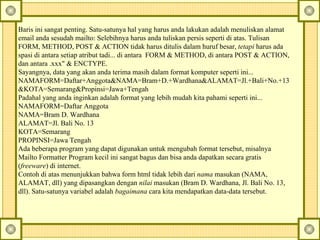 Baris ini sangat penting. Satu-satunya hal yang harus anda lakukan adalah menuliskan alamat email anda sesudah mailto: Selebihnya harus anda tuliskan persis seperti di atas. Tulisan FORM, METHOD, POST & ACTION tidak harus ditulis dalam huruf besar,  tetapi  harus ada spasi di antara setiap atribut tadi... di antara  FORM & METHOD, di antara POST & ACTION, dan antara .xxx" & ENCTYPE.  Sayangnya, data yang akan anda terima masih dalam format komputer seperti ini...  NAMAFORM=Daftar+Anggota&NAMA=Bram+D.+Wardhana&ALAMAT=Jl.+Bali+No.+13  &KOTA=Semarang&Propinsi=Jawa+Tengah  Padahal yang anda inginkan adalah format yang lebih mudah kita pahami seperti ini...  NAMAFORM=Daftar Anggota  NAMA=Bram D. Wardhana  ALAMAT=Jl.  Bali No. 13  KOTA=Semarang  PROPINSI=Jawa Tengah  Ada beberapa program yang dapat digunakan untuk mengubah format tersebut, misalnya Mailto Formatter Program kecil ini sangat bagus dan bisa anda dapatkan secara gratis ( freeware ) di internet.  Contoh di atas menunjukkan bahwa form html tidak lebih dari  nama  masukan (NAMA, ALAMAT, dll) yang dipasangkan dengan  nilai  masukan (Bram D. Wardhana, Jl. Bali No. 13, dll). Satu-satunya variabel adalah  bagaimana  cara kita mendapatkan data-data tersebut.  