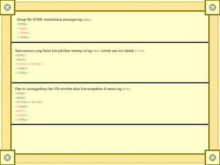 Setiap file HTML memerlukan pasangan tag  HEAD .  <HTML>   <HEAD>   </HEAD>   </HTML>   Satu-satunya yang harus kita pikirkan tentang isi tag  HEAD  (untuk saat ini) adalah  TITLE .  <HTML>   <HEAD>   <TITLE></TITLE>   </HEAD>   </HTML>   Dan isi sesungguhnya dari file tersebut akan kita tempatkan di antara tag  BODY .  <HTML>   <HEAD>   <TITLE></TITLE>   </HEAD>   <BODY>   </BODY>   </HTML>   