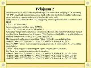 Pelajaran 2  Untuk memudahkan, mulai sekarang saya hanya akan menuliskan apa yang ada di antara tag <FORM>. Saya tidak akan menuliskan tag head, body, title dan form itu sendiri. Sudah jelas bahwa anda harus tetap menuliskannya di dalam dokumen anda.  Bentuk masukan (TYPE of <INPUT>) yang paling umum digunakan dalam form html adalah TEXT.    <INPUT TYPE=TEXT>  Setiap masukan memerlukan nama (NAME).    <INPUT TYPE=TEXT NAME="ALAMAT">  Kalau anda mengetikkan alamat anda (misalkan Jl. Bali No. 13), alamat tersebut akan menjadi  nilai  bagi input dan dipasangkan dengan ALAMAT sehingga hasil akhirnya setelah dijalankan pada Mailto Formatter adalah ALAMAT=Jl.  Bali No. 13.  Jika mau, anda bisa langsung menuliskan NILAI (VALUE) yang anda inginkan.  <INPUT TYPE=TEXT NAME="ALAMAT" VALUE="Jl. Lombok No. 31">  Maka ALAMAT secara otomatis akan langsung diberi nilai Jl.  Lombok No. 31, kecuali anda mengubahnya.  Catatan - Pastikan pemakaian tanda petik seperti yang saya tuliskan di atas.  Kita dapat juga menentukan panjang kotak masukan.  <INPUT TYPE=TEXT NAME="ALAMAT" VALUE="Jl. Lombok No. 31" SIZE=10>  <INPUT TYPE=TEXT NAME="ALAMAT" VALUE="Jl. Lombok No. 31" SIZE=20>  <INPUT TYPE=TEXT NAME="ALAMAT" VALUE="Jl. Lombok No. 31" SIZE=30>  