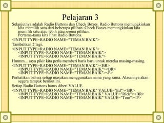 Pelajaran 3  Selanjutnya adalah Radio Buttons dan Check Boxes.  Radio Buttons memungkinkan kita memilih satu dari beberapa pilihan. Check Boxes memungkinkan kita memilih satu atau lebih atau  semua  pilihan.  Pertama-tama kita lihat Radio Buttons.  <INPUT TYPE=RADIO NAME="TEMAN BAIK">  Tambahkan 2 lagi.  <INPUT TYPE=RADIO NAME="TEMAN BAIK">  <INPUT TYPE=RADIO NAME="TEMAN BAIK">  <INPUT TYPE=RADIO NAME="TEMAN BAIK">  Hmmm... saya pikir kita perlu memberi baris baru untuk mereka masing-masing.  <INPUT TYPE=RADIO NAME="TEMAN BAIK"><BR>  <INPUT TYPE=RADIO NAME="TEMAN BAIK"><BR>  <INPUT TYPE=RADIO NAME="TEMAN BAIK"><P>  Perhatikan bahwa setiap masukan menggunakan nama yang sama.  Alasannya akan segera tampak berikut ini.   Setiap Radio Buttons harus diberi VALUE.  <INPUT TYPE=RADIO NAME="TEMAN BAIK" VALUE="Ed"><BR>  <INPUT TYPE=RADIO NAME="TEMAN BAIK" VALUE="Rick"><BR>  <INPUT TYPE=RADIO NAME="TEMAN BAIK" VALUE="Tom"><P>  