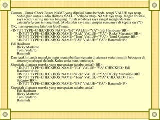 Catatan - Untuk Check Boxes NAME yang dipakai harus berbeda, tetapi VALUE nya tetap. Sedangkan untuk Radio Buttons VALUE berbeda tetapi NAME nya tetap. Jangan frustasi, saya sendiri sering merasa bingung. Itulah sebabnya saya sangat mengandalkan catatan/referensi tentang html. (Anda pikir saya menyimpan semuanya di kepala saya??)  OK, masing-masing kita beri label/nama.  <INPUT TYPE=CHECKBOX NAME="Ed" VALUE="YA"> Edi Hasibuan<BR>  <INPUT TYPE=CHECKBOX NAME="Rick" VALUE="YA"> Ricky Martanto<BR>  <INPUT TYPE=CHECKBOX NAME="Tom" VALUE="YA"> Tomi Sudarto<BR>  <INPUT TYPE=CHECKBOX NAME="BM" VALUE="YA"> Baramuli<P>  Edi Hasibuan  Ricky Martanto  Tomi Sudarto  Baramuli  Dan terakhir, anda mungkin ingin menambahkan sesuatu di atasnya serta memilih beberapa di antaranya sebagai default. Kalau anda mau, tentu saja.  Siapakah di antara mereka yang merupakan sahabat anda?<BR>  <INPUT TYPE=CHECKBOX NAME="ED" VALUE="YA" CHECKED> Edi Hasibuan<BR>  <INPUT TYPE=CHECKBOX NAME="Rick" VALUE="YA"> Ricky Martanto<BR>  <INPUT TYPE=CHECKBOX NAME="Tom" VALUE="YA" CHECKED> Tomi Sudarto<BR>  <INPUT TYPE=CHECKBOX NAME="BM" VALUE="YA"> Baramuli<P>  Siapakah di antara mereka yang merupakan sahabat anda?  Edi Hasibuan  Ricky Martanto  Tomi Sudarto  Baramuli  