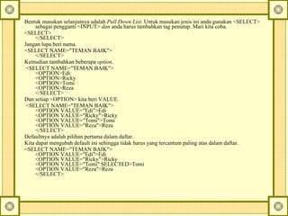 Bentuk masukan selanjutnya adalah  Pull Down List . Untuk masukan jenis ini anda gunakan <SELECT> sebagai pengganti <INPUT>  dan  anda harus tambahkan tag penutup. Mari kita coba.  <SELECT>  </SELECT>  Jangan lupa beri nama.  <SELECT NAME="TEMAN BAIK">  </SELECT>  Kemudian tambahkan beberapa  option .    <SELECT NAME="TEMAN BAIK">  <OPTION>Edi  <OPTION>Ricky  <OPTION>Tomi  <OPTION>Reza  </SELECT>  Dan setiap <OPTION> kita beri VALUE.    <SELECT NAME="TEMAN BAIK">  <OPTION VALUE="Edi">Edi  <OPTION VALUE="Ricky">Ricky  <OPTION VALUE="Tomi">Tomi  <OPTION VALUE="Reza">Reza  </SELECT>  Defaultnya adalah pilihan pertama dalam daftar.  Kita dapat mengubah default ini sehingga tidak harus yang tercantum paling atas dalam daftar.  <SELECT NAME="TEMAN BAIK">  <OPTION VALUE="Edi">Edi  <OPTION VALUE="Ricky">Ricky  <OPTION VALUE="Tomi" SELECTED>Tomi  <OPTION VALUE="Reza">Reza  </SELECT>  