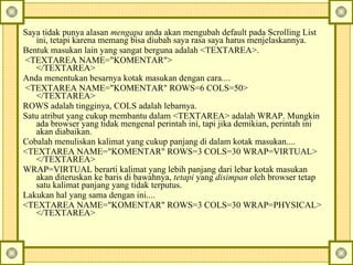 Saya tidak punya alasan  mengapa  anda akan mengubah default pada Scrolling List ini, tetapi karena memang bisa diubah saya rasa saya harus menjelaskannya.  Bentuk masukan lain yang sangat berguna adalah <TEXTAREA>.    <TEXTAREA NAME="KOMENTAR">  </TEXTAREA>  Anda menentukan besarnya kotak masukan dengan cara....    <TEXTAREA NAME="KOMENTAR" ROWS=6 COLS=50>  </TEXTAREA>  ROWS adalah tingginya, COLS adalah lebarnya.  Satu atribut yang cukup membantu dalam <TEXTAREA> adalah WRAP. Mungkin ada browser yang tidak mengenal perintah ini, tapi jika demikian, perintah ini akan diabaikan.  Cobalah menuliskan kalimat yang cukup panjang di dalam kotak masukan....  <TEXTAREA NAME="KOMENTAR" ROWS=3 COLS=30 WRAP=VIRTUAL>  </TEXTAREA>  WRAP=VIRTUAL berarti kalimat yang lebih panjang dari lebar kotak masukan akan diteruskan ke baris di bawahnya,  tetapi  yang  disimpan  oleh browser tetap satu kalimat panjang yang tidak terputus.   Lakukan hal yang sama dengan ini....  <TEXTAREA NAME="KOMENTAR" ROWS=3 COLS=30 WRAP=PHYSICAL>  </TEXTAREA>  
