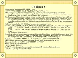 Pelajaran 5  Bentuk lain dari masukan adalah HIDDEN input.  <INPUT TYPE=HIDDEN NAME="RAHASIA" VALUE="Form 1">  HIDDEN input adalah pasangan nama/nilai yang dikirimkan kepada anda tetapi tidak akan pernah ditampilkan di halaman web. Hidden input inilah yang diperlukan oleh Mailto Formatter. Dengan cara ini Mailto Formatter mengenali form html yang akan diprosesnya.  Misalkan anda melakukan jajak pendapat melalui internet. Anda sudah merancang form html yang indah dan efektif untuk mendapatkan masukan tentang topik yang anda tanyakan. Masalahnya adalah, anda ingin menempatkan form tersebut di beberapa web site untuk menjaring sebanyak mungkin masukan. Anda perlu cara untuk mengetahui web site mana yang memberikan kontribusi terbanyak. Apa yang akan anda lakukan?  Anda bisa menambahkan HIDDEN input ke dalam form anda seperti ini....  <INPUT TYPE=HIDDEN NAME="JAJAKPENDAPAT" VALUE="Web Site 1"> ... untuk web site pertama  <INPUT TYPE=HIDDEN NAME="JAJAKPENDAPAT" VALUE="Web Site 2"> ... untuk web site kedua  <INPUT TYPE=HIDDEN NAME="JAJAKPENDAPAT" VALUE="Web Site 3"> ... untuk web site ketiga  Dan seterusnya dan selanjutnya....  Sebetulnya, anda bisa gunakan pasangan nama/nilai apapun dalam hidden input ini (bahkan dalam  setiap  jenis input). Saya menggunakan "JAJAKPENDAPAT" untuk memperjelas. Kalau anda pikir terlalu panjang, bisa anda gunakan "JP". Contoh berikut ini tetap merupakan HIDDEN input yang sah....  <INPUT TYPE=HIDDEN NAME="E" VALUE="Mc^2"> ... Anda akan dapatkan E=Mc^2  HIDDEN input juga sangat berguna dan banyak dipakai untuk pemrograman/cgi script.  Bentuk terakhir dari input adalah tombol SUBMIT dan RESET.  Kedua perintah ini sangat sederhana....    <INPUT TYPE=SUBMIT>  SUBMIT, tentu saja, dipakai untuk mengirim data yang anda masukkan ke dalam form....  ...dan RESET, menghapus seluruh isi form.  
