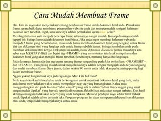 Cara Mudah Membuat Frame   Hai. Kali ini saya akan menjelaskan tentang pembuatan frame untuk dokumen html anda. Pemakaian frame secara baik dapat membantu penampilan web site anda dan mempermudah navigasi halaman-halaman web tersebut. Ingat, kata kuncinya adalah pemakaian secara  baik . Jelas?  Membagi halaman web menjadi beberapa frame sebenarnya sangat mudah. Konsep dasarnya adalah seperti ini: Setiap frame adalah dokumen html biasa. Jika anda ingin membagi halaman web anda menjadi 2 frame yang bersebelahan, maka anda harus membuat dokumen html yang lengkap untuk frame kiri dan dokumen html yang lengkap pula untuk frame sebelah kanan. Sebagai tambahan anda perlu membuat dokumen html  ketiga . Dokumen ini adalah  frame definition document  (untuk mudahnya kita sebut saja  MASTER PAGE ) dan berisi tag <FRAME> yang menentukan tata letak setiap frame dan dokumen html yang akan mengisi frame tersebut. Sebetulnya, memang hanya itu fungsinya.  Pada dasarnya, hanya ada dua tag utama tentang frame yang paling perlu kita perhatikan: <FRAMESET> dan <FRAME>. Cara paling mudah untuk menjelaskannya adalah dengan mengajak anda terjun langsung dan mulai membuat frame. Saya jamin, dalam waktu 90 menit anda tidak akan perlu pusing-pusing lagi dalam membuat frame.  Nggak yakin? Jangan buat saya jadi ragu-ragu. Mari kita buktikan!  Perlu saya tekankan bahwa kalau anda berkeinginan untuk membuat dokumen html yang baik, maka anda harus menyediakan waktu untuk mempelajari tag-tag yang bersangkutan. Kalau anda menggantungkan diri pada fasilitas "table wizard" yang ada di dalam "editor html canggih yang amat sangat mudah dipakai" yang banyak tersedia di pasaran, fleksibilitas anda akan sangat terbatas. Dan hasil akhirnya mungkin tidak akan seperti yang anda harapkan. Menurut pendapat saya, editor html terbaik untuk dipakai adalah editor berbasis teks. Program-program ini akan mempermudah penulisan dokumen html anda, tetapi tidak mengerjakannya untuk anda.  