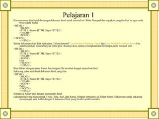 Pelajaran 1  Pertama-tama kita butuh beberapa dokumen html untuk tutorial ini.  Buka Notepad dan copykan yang berikut ini agar anda bisa segera mulai.  <HTML>  <HEAD>  <TITLE>Frame HTML Saya</TITLE>  </HEAD>  <BODY>  </BODY>  </HTML>  Setiap dokumen akan kita beri nama. Dalam tutorial  Cara Mudah Membuat Tabel  dan  Cara Mudah Membuat Form  kita sudah gunakan terlalu banyak nama pria. Rasanya kini saatnya menghadirkan beberapa gadis muda di sini.  <HTML>  <HEAD>  <TITLE>Frame HTML Saya</TITLE>  </HEAD>  <BODY>  Lisa  </BODY>  </HTML>  Buat folder dengan nama frame dan simpan file tersebut dengan nama lisa.html.  Sekarang coba anda buat dokumen html yang lain.  <HTML>  <HEAD>  <TITLE>Frame HTML Saya</TITLE>  </HEAD>  <BODY>  Putri  </BODY>  </HTML>  Simpan di folder tadi dengan nama putri.html.  Lakukan hal yang sama untuk Tessy, Tina, Sari, dan Ratna.  Simpan semuanya di folder frame. Seharusnya anda sekarang mempunyai satu folder dengan 6 dokumen html yang berdiri sendiri-sendiri.   