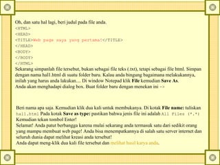 Oh, dan satu hal lagi, beri judul pada file anda.  <HTML>   <HEAD>   <TITLE> Web page saya yang pertama! </TITLE>   </HEAD>   <BODY>   </BODY>   </HTML>   Sekarang simpanlah file tersebut, bukan sebagai file teks (.txt), tetapi sebagai file html. Simpan dengan nama hal1.html di suatu folder baru.  Kalau anda bingung bagaimana melakukannya, inilah yang harus anda lakukan.... Di window Notepad klik  File  kemudian  Save As .  Anda akan menghadapi dialog box. Buat folder baru dengan menekan ini  ->  Beri nama apa saja. Kemudian klik dua kali untuk membukanya. Di kotak  File name:  tuliskan  hal1.html  Pada kotak  Save as type:  pastikan bahwa jenis file ini adalah  All Files (*.*)   Kemudian tekan tombol Enter!  Selamat! Anda patut berbangga karena mulai sekarang anda termasuk satu dari sedikit orang yang mampu membuat web page! Anda bisa menempatkannya di salah satu server internet dan seluruh dunia dapat melihat kreasi anda tersebut!  Anda dapat meng-klik dua kali file tersebut dan  melihat hasil karya anda .  