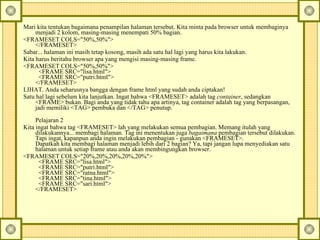 Mari kita tentukan bagaimana penampilan halaman tersebut. Kita minta pada browser untuk membaginya menjadi 2 kolom, masing-masing menempati 50% bagian.  <FRAMESET COLS="50%,50%">  </FRAMESET>  Sabar... halaman ini masih tetap kosong, masih ada satu hal lagi yang harus kita lakukan.  Kita harus beritahu browser apa yang mengisi masing-masing frame.  <FRAMESET COLS="50%,50%">    <FRAME SRC="lisa.html">    <FRAME SRC="putri.html">  </FRAMESET>  LIHAT. Anda seharusnya bangga dengan frame html yang sudah anda ciptakan!  Satu hal lagi sebelum kita lanjutkan.  Ingat bahwa <FRAMESET> adalah tag  container , sedangkan <FRAME> bukan. Bagi anda yang tidak tahu apa artinya, tag container adalah tag yang berpasangan, jadi memiliki <TAG> pembuka dan </TAG> penutup.  Pelajaran 2  Kita ingat bahwa tag <FRAMESET> lah yang melakukan semua pembagian. Memang itulah yang dilakukannya... membagi halaman. Tag ini menentukan juga  bagaimana  pembagian tersebut dilakukan. Tapi ingat, kapanpun anda ingin melakukan pembagian - gunakan <FRAMESET>.  Dapatkah kita membagi halaman menjadi lebih dari 2 bagian? Ya, tapi jangan lupa menyediakan satu halaman untuk setiap frame atau anda akan membingungkan browser.  <FRAMESET COLS="20%,20%,20%,20%,20%">    <FRAME SRC="lisa.html">    <FRAME SRC="putri.html">    <FRAME SRC="ratna.html">    <FRAME SRC="tina.html">    <FRAME SRC="sari.html">  </FRAMESET>  