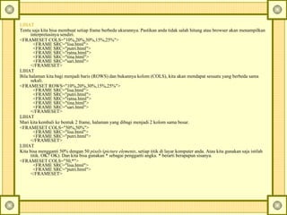LIHAT   Tentu saja kita bisa membuat setiap frame berbeda ukurannya.  Pastikan anda tidak salah hitung atau browser akan menampilkan interpretasinya sendiri.  <FRAMESET COLS="10%,20%,30%,15%,25%">    <FRAME SRC="lisa.html">    <FRAME SRC="putri.html">    <FRAME SRC="ratna.html">    <FRAME SRC="tina.html">    <FRAME SRC="sari.html">  </FRAMESET>  LIHAT  Bila halaman kita bagi menjadi baris (ROWS) dan bukannya kolom (COLS), kita akan mendapat sesuatu yang berbeda sama sekali.  <FRAMESET ROWS="10%,20%,30%,15%,25%">    <FRAME SRC="lisa.html">    <FRAME SRC="putri.html">    <FRAME SRC="ratna.html">    <FRAME SRC="tina.html">    <FRAME SRC="sari.html">  </FRAMESET>  LIHAT  Mari kita kembali ke bentuk 2 frame, halaman yang dibagi menjadi 2 kolom sama besar.  <FRAMESET COLS="50%,50%">    <FRAME SRC="lisa.html">    <FRAME SRC="putri.html">  </FRAMESET>  LIHAT  Kita bisa mengganti 50% dengan 50  pixels  ( picture elements , setiap titik di layar komputer anda. Atau kita gunakan saja istilah titik. OK? OK). Dan kita bisa gunakan * sebagai pengganti angka. * berarti berapapun sisanya.  <FRAMESET COLS="50,*">    <FRAME SRC="lisa.html">    <FRAME SRC="putri.html">  </FRAMESET>  