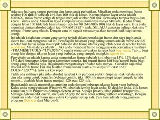 Ada satu hal yang sangat penting dan harus anda perhatikan.  Misalkan anda membuat frame selebar 100 titik di sebelah kiri, dan 100 titik di kanan. Karena ukuran layar anda adalah 800x600, maka frame ketiga di tengah menjadi selebar 600 titik. Semuanya tampak bagus dan keren... untuk anda. Misalkan layar komputer saya ukurannya hanya 640x480. Kedua frame dengan lebar 100 titik tadi hanya tampil selebar 80 (640/800x100) titik di layar saya. Bila anda memakai ukuran absolut dalam tag <FRAMESET> anda, SELALU gunakan paling tidak satu * sebagai frame yang elastis. Dengan cara ini segala sesuatunya akan tampak baik bagi semua orang.  Ini adalah kesalahan umum yang sering terjadi dalam pemakaian frame dan saya ingin anda ekstra hati-hati mengenai hal ini. Pembagian halaman yang paling umum adalah frame kecil di sebelah kiri berisi menu atau topik bahasan dan frame utama yang lebih besar di sebelah kanan  seperti ini . Masalahnya adalah ... Jika anda membuat frame menggunakan persentase (misalnya <FRAMESET COLS="15%,85%">) segala sesuatunya akan tampak baik  bagi anda . Tapi... bagi orang lain dengan ukuran layar yang berbeda, yang tampak mungkin  seperti ini .  Penyebabnya adalah karena anda menentukan frame sebelah kiri lebarnya 15%. 15% dari  apa ? 15% dari berapapun lebar layar komputer mereka. Ini berarti frame kiri bisa 'tampil beda' bagi orang yang berbeda pula. Bagaimana mengatasinya? Sudah tahu nanya... Gunakan saja nilai absolut untuk frame kiri dan buatlah frame kanan elastis (misalnya <FRAMESET COLS="120,*">). Gitu aja kok repot.  Tidak ada salahnya jika nilai absolut tersebut kita perbesar sedikit. Supaya tidak terlalu sesak dan ada ruang untuk bernafas. Sebagai contoh, jika 100 titik mencukupi tetapi tampak terlalu sempit... ubahlah lebar frame menjadi 120 atau 125 titik.  Biasakanlah untuk memeriksa tampilan anda dengan beberapa ukuran layar yang berbeda. Kalau anda menggunakan Windows 98, ubahlah  setting  layar anda (Di desktop anda, klik kanan kemudian pilih Properties-Settings-Screen Area).  Supaya praktis, ubah pilihan (Properties-Settings-Advanced-General) menjadi "Apply the new color setting without restarting".  Dengan demikian anda tidak harus me- restart  komputer setiap kali.  Cara lain adalah menggunakan program  Quickres  dari Microsoft.  