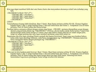 Kita juga dapat membuat lebih dari satu frame elastis dan menyatakan ukurannya relatif satu terhadap yang lain.  <FRAMESET COLS="50,*,2*">    <FRAME SRC="lisa.html">    <FRAME SRC="putri.html">    <FRAME SRC="ratna.html">  </FRAMESET>  LIHAT  Terjemahannya kurang lebih demikian: Buat 3 frame.  Buat frame pertama selebar 50 titik. Sisanya bagikan kepada frame 2 dan 3, tetapi buatlah frame 3 dua kali lebih besar dari frame 2. Tempatkan Lisa di frame pertama, Putri di frame kedua dan Ratna ketiga.  Pastikan bahwa semuanya dibuat dengan urutan yang benar. <FRAME> pertama ditampilkan sesuai dengan ukuran yang pertama dalam tag <FRAMESET> (50/lisa), ukuran kedua untuk frame kedua (*/putri) dan ukuran ketiga untuk frame ketiga (2*/ratna). Saya tahu bahwa untuk anda hal ini sudah sangat jelas, tetapi ini sangat penting dan saya ingin memberi perhatian yang lebih untuk itu.  Bagaimana jika kita ingin membagi Ratna menjadi dua bagian horisontal. Ingat yang saya katakan bahwa kalau anda ingin membagi halaman, anda harus menggunakan tag <FRAMESET>.  Pertama-tama kita harus mengganti Ratna dengan pasangan tag <FRAMESET>.  <FRAMESET COLS="50,*,2*">    <FRAME SRC="lisa.html">    <FRAME SRC="putri.html">    <FRAMESET>    </FRAMESET>  </FRAMESET>  Pada saat ini kita katakan pada browser: Buat 3 frame.  Buat frame pertama selebar 50 titik. Sisanya bagikan kepada frame 2 dan 3, tetapi buatlah frame 3 dua kali lebih besar dari frame 2. Tempatkan Lisa di frame pertama, Putri di frame kedua dan frame ketiga akan kita bagi lebih lanjut.  Sekarang kita harus menentukan  bagaimana  pembagian frame ketiga tersebut kita lakukan.  
