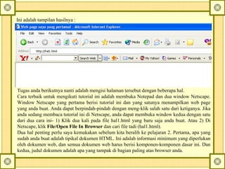 Ini adalah tampilan hasilnya : Tugas anda berikutnya nanti adalah mengisi halaman tersebut dengan beberapa hal.  Cara terbaik untuk mengikuti tutorial ini adalah membuka Notepad dan dua window Netscape. Window Netscape yang pertama berisi tutorial ini dan yang satunya menampilkan web page yang anda buat. Anda dapat berpindah-pindah dengan meng-klik salah satu dari ketiganya. Jika anda sedang membaca tutorial ini di Netscape, anda dapat membuka window kedua dengan satu dari dua cara ini- 1) Klik dua kali pada file hal1.html yang baru saja anda buat.  Atau 2) Di Netscape, klik  File/Open File In Browser  dan cari file tadi (hal1.html).  Dua hal penting perlu saya kemukakan sebelum kita beralih ke pelajaran 2. Pertama, apa yang sudah anda buat adalah tipikal dokumen HTML. Ini adalah informasi minimum yang diperlukan oleh dokumen web, dan semua dokumen web harus berisi komponen-komponen dasar ini. Dan kedua, judul dokumen adalah apa yang tampak di bagian paling atas browser anda.   