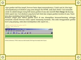 Agar gambar tadi bisa tampil, browser harus dapat menemukannya. Untuk saat ini, kita ingin menempatkannya di direktori yang sama dengan file HTML anda (hal1.html). Cara termudah untuk itu adalah dengan meng-klik kanan gambar di atas dan memilih  Save Image As  (kurang lebih seperti itu).  Cari direktori yang berisi hal1.html dan simpan gambar tersebut di sana.  Nanti kita akan membahas hal ini lebih rinci lagi.  Rasanya sangat jelas bahwa gambar kecil di atas ditampilkan bersusun/berulang sehingga memenuhi seluruh browser (tiled, seperti memasang keramik). Jika anda menggunakan gambar kecil yang panjang, anda akan mendapatkan efek seperti ini....  <BODY  BACKGROUND="bluebar.gif" > Sesuatu yang menarik </BODY> (Ukuran sebenarnya 1700x4, tetapi saya ubah menjadi 564x4 agar bisa tampil utuh di layar) 