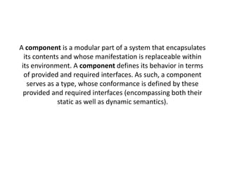 A component is a modular part of a system that encapsulates 
its contents and whose manifestation is replaceable within 
its environment. A component defines its behavior in terms 
of provided and required interfaces. As such, a component 
serves as a type, whose conformance is defined by these 
provided and required interfaces (encompassing both their 
static as well as dynamic semantics). 
 