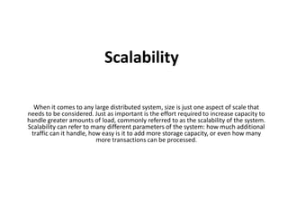 Scalability 
When it comes to any large distributed system, size is just one aspect of scale that 
needs to be considered. Just as important is the effort required to increase capacity to 
handle greater amounts of load, commonly referred to as the scalability of the system. 
Scalability can refer to many different parameters of the system: how much additional 
traffic can it handle, how easy is it to add more storage capacity, or even how many 
more transactions can be processed. 
 