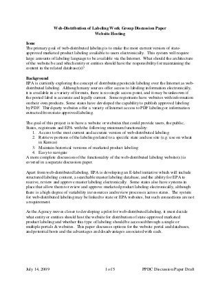 Web-Distribution of Labeling Work Group Discussion Paper
Website Hosting
Issue
The primary goal of web-distributed labeling is to make the most current version of state-
approved marketed product labeling available to users electronically. This system will require
large amounts of labeling language to be available via the Internet. What should the architecture
of the website be and which entity or entities should have the responsibility for maintaining the
content in the related database(s)?
Background
EPA is currently exploring the concept of distributing pesticide labeling over the Internet as web-
distributed labeling. Although many sources offer access to labeling information electronically,
it is available in a variety of formats, there is no single access point, and it may be unknown if
the posted label is accurate and legally current. Some registrants have websites with information
on their own products. Some states have developed the capability to publish approved labeling
by PDF. Third-party websites offer a variety of Internet access to PDF labeling or information
extracted from state-approved labeling.
The goal of this project is to have a website or websites that could provide users, the public,
States, registrants and EPA with the following minimum functionality:
1. Access to the most current and accurate version of web-distributed labeling
2. Retrieve portions of the labeling related to a specific state and use site (e.g. use on wheat
in Kansas)
3. Maintain historical versions of marketed product labeling
4. Easy to navigate
A more complete discussion of the functionality of the web-distributed labeling website(s) is
covered in a separate discussion paper.
Apart from web-distributed labeling, EPA is developing an E-label initiative which will include
structured labeling content, a searchable master labeling database, and the ability for EPA to
receive, review and approve master labeling electronically. Some states also have systems in
place that allow them to review and approve marketed product labeling electronically, although
there is a high degree of variability in resources and review processes across states. The system
for web-distributed labeling may be linked to state or EPA websites, but such connections are not
a requirement.
As the Agency moves closer to developing a pilot for web-distributed labeling, it must decide
what entity or entities should host the website for distribution of state-approved marketed
product labeling and whether this type of labeling should be accessed through a single or
multiple portals & websites. This paper discusses options for the website portal and databases,
and potential hosts and the advantages and disadvantages associated with each.
July 14, 2009 1 of 5 PPDC Discussion Paper Draft
 