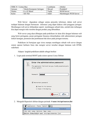 SMK N 1 Lintau Buo Lembaran : Jobshet 
Jurusan : Teknik Komputer Jaringan Ma pel : Produktif 
Waktu : 8 x 45 Menit Topik : WEB Server 
Kelas : XII TKJ Judul : Membangun WEB Server 
Web Server digunakan sebagai sarana penyedia informasi, dalam web server terdapat halaman dengan bermacam informasi yang dapat diakses oleh pengguna jaringan. Membangun web server diibaratkan seperti membangun sebuah toko, setelah toko terbangun kita dapat mengisi toko tersebut dengan produk yang dibutuhkan. 
Web server yang akan dibangun pada praktikum ini akan diisi dengan halaman web yang berisi peringatan, pesan peringatan biasanya dimanfaatkan oleh administrator jaringan terkait larangan, peraturan dan pembatasan hak akses pada jaringan tertentu. 
Praktikum ini bertujuan agar siswa mampu membagun sebuah web server dengan sistem operasi berbasis linux dan mengisi server tersebut dengan halaman web HTML sederhana 
Adapun langkah praktikum adalah sebagai berikut 
1. Login pada terminal ROOT pada sistem operasi Linux Debian 
2. Mengedit Repositori debian dengan perintah # nano /etc/apt/sources.list 
 