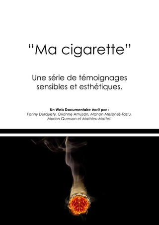 “Ma cigarette”
  Une série de témoignages
   sensibles et esthétiques.

           Un Web Documentaire écrit par :
Fanny Durquety, Orianne Amusan, Manon Mesones-Tastu,
          Marion Quesson et Mathieu Mottet.




                                                       1
 