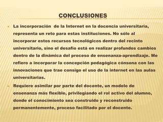 CONCLUSIONES
 La incorporación de la Internet en la docencia universitaria,
representa un reto para estas instituciones. No sólo al
incorporar estos recursos tecnológicos dentro del recinto
universitario, sino el desafío está en realizar profundos cambios
dentro de la dinámica del proceso de ensenanza-aprendizaje. Me
refiero a incorporar la concepción pedagógica cónsona con las
innovaciones que trae consigo el uso de la internet en las aulas
universitarias.
 Requiere asimilar por parte del docente, un modelo de
ensenanza más flexible, privilegiando el rol activo del alumno,
donde el conocimiento sea construido y reconstruido
permanentemente, proceso facilitado por el docente.
 