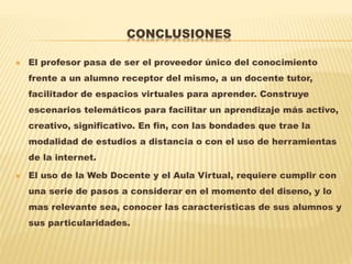 CONCLUSIONES
 El profesor pasa de ser el proveedor único del conocimiento
frente a un alumno receptor del mismo, a un docente tutor,
facilitador de espacios virtuales para aprender. Construye
escenarios telemáticos para facilitar un aprendizaje más activo,
creativo, significativo. En fin, con las bondades que trae la
modalidad de estudios a distancia o con el uso de herramientas
de la internet.
 El uso de la Web Docente y el Aula Virtual, requiere cumplir con
una serie de pasos a considerar en el momento del diseno, y lo
mas relevante sea, conocer las características de sus alumnos y
sus particularidades.
 