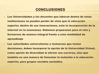 CONCLUSIONES
 Las Universidades y los docentes que laboran dentro de estas
instituciones no pueden perder de vista que la educación
superior, dentro de sus innovaciones, esta la incorporación de la
internet en la ensenanza. Debemos preparanos para el reto y
formarnos de manera integral frente a esta modalidad de
aprendizaje
 Las autoridades universitarias e instancias que toman
decisiones, deben incorporar la opción de la Universidad Virtual,
como opción de diversidad al ofertar sus carreras, sino que
también es una manera de fomentar la inclusión a la educación
superior, para grupos sociales excluidos.
 