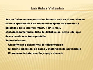 Las Aulas Virtuales
Son un único entorno virtual en formato web en el que alumno
tiene la opcionalidad de activar el conjunto de servicios y
utilidades de la internet (WWW, FTP ,e-mail,
chat,videoconferencia, lista de distribución, news, etc) que
desea desde una única pantalla.
Requerimientos:
• Un software o plataforma de teleformación
• El diseno didáctico de curso y materiales de aprendizaje
• El proceso de tutorización y apoyo docente
 