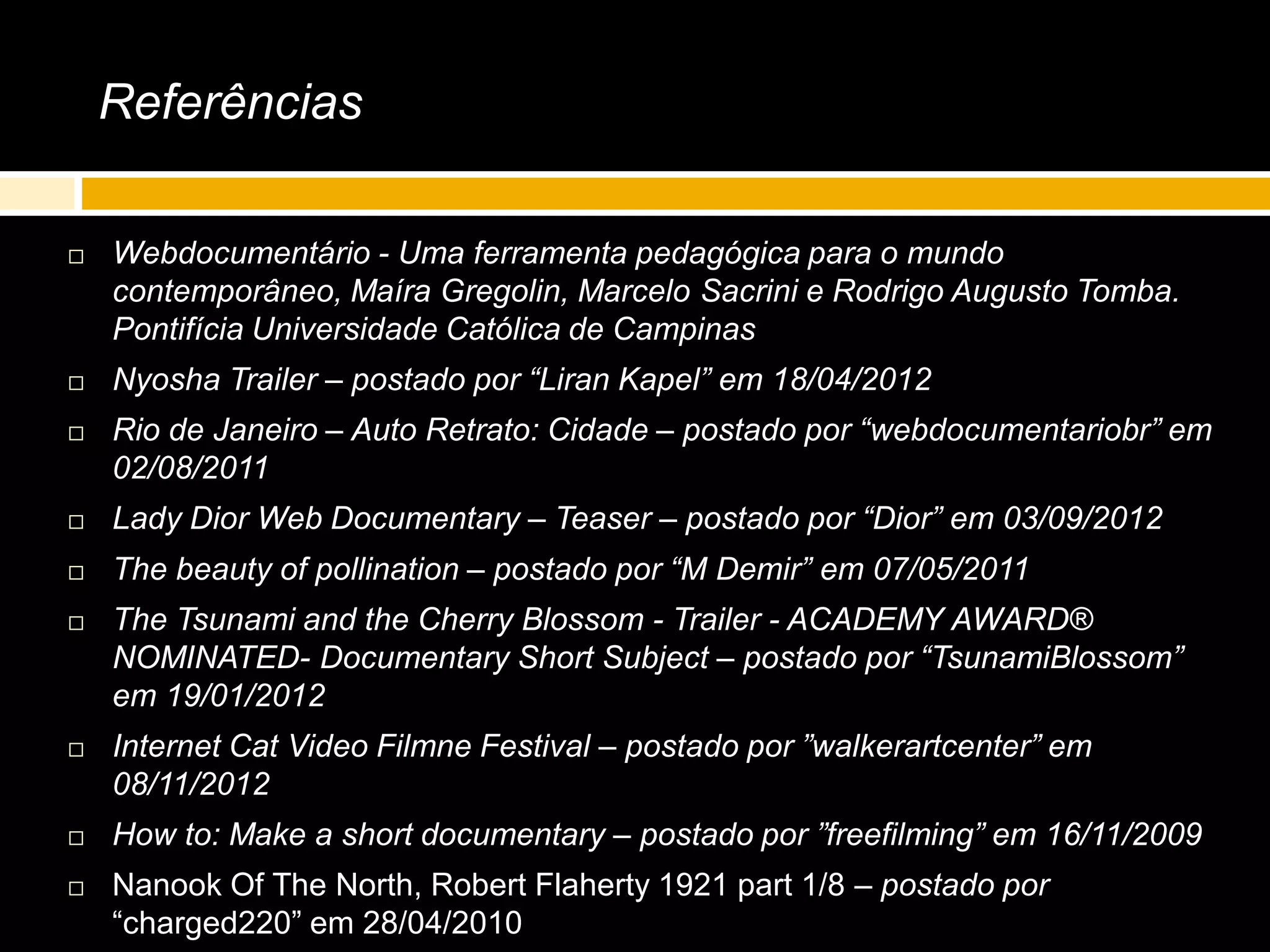 Referências
 Webdocumentário - Uma ferramenta pedagógica para o mundo
contemporâneo, Maíra Gregolin, Marcelo Sacrini e Rodrigo Augusto Tomba.
Pontifícia Universidade Católica de Campinas
 Nyosha Trailer – postado por “Liran Kapel” em 18/04/2012
 Rio de Janeiro – Auto Retrato: Cidade – postado por “webdocumentariobr” em
02/08/2011
 Lady Dior Web Documentary – Teaser – postado por “Dior” em 03/09/2012
 The beauty of pollination – postado por “M Demir” em 07/05/2011
 The Tsunami and the Cherry Blossom - Trailer - ACADEMY AWARD®
NOMINATED- Documentary Short Subject – postado por “TsunamiBlossom”
em 19/01/2012
 Internet Cat Video Filmne Festival – postado por ”walkerartcenter” em
08/11/2012
 How to: Make a short documentary – postado por ”freefilming” em 16/11/2009
 Nanook Of The North, Robert Flaherty 1921 part 1/8 – postado por
“charged220” em 28/04/2010
 