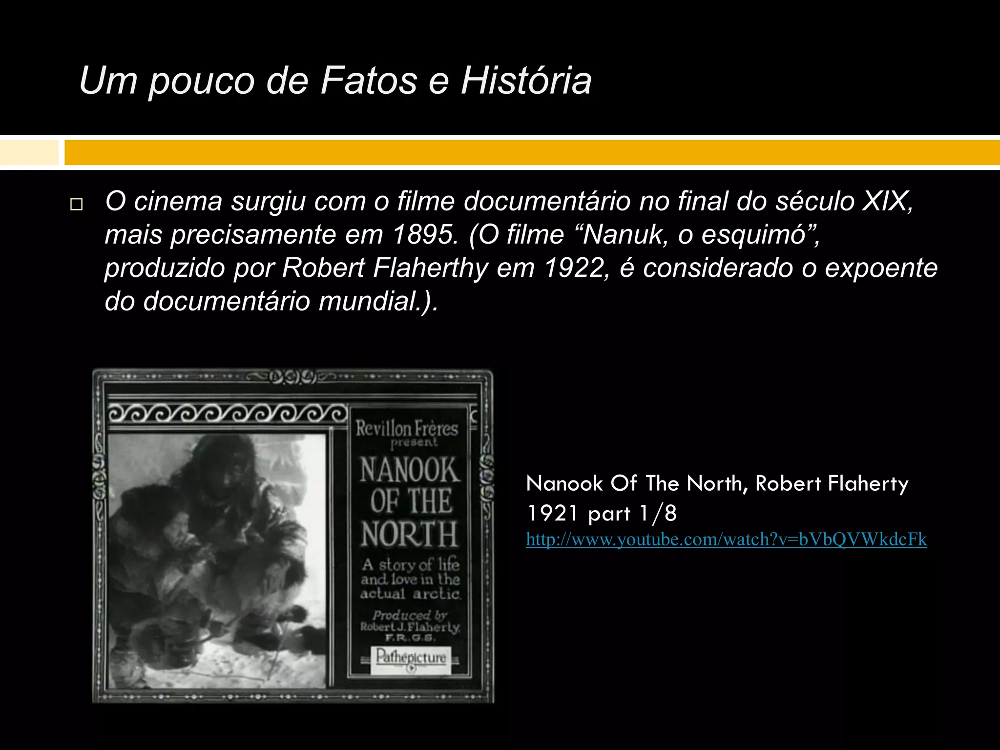 Um pouco de Fatos e História
 O cinema surgiu com o filme documentário no final do século XIX,
mais precisamente em 1895. (O filme “Nanuk, o esquimó”,
produzido por Robert Flaherthy em 1922, é considerado o expoente
do documentário mundial.).
Nanook Of The North, Robert Flaherty
1921 part 1/8
http://www.youtube.com/watch?v=bVbQVWkdcFk
 