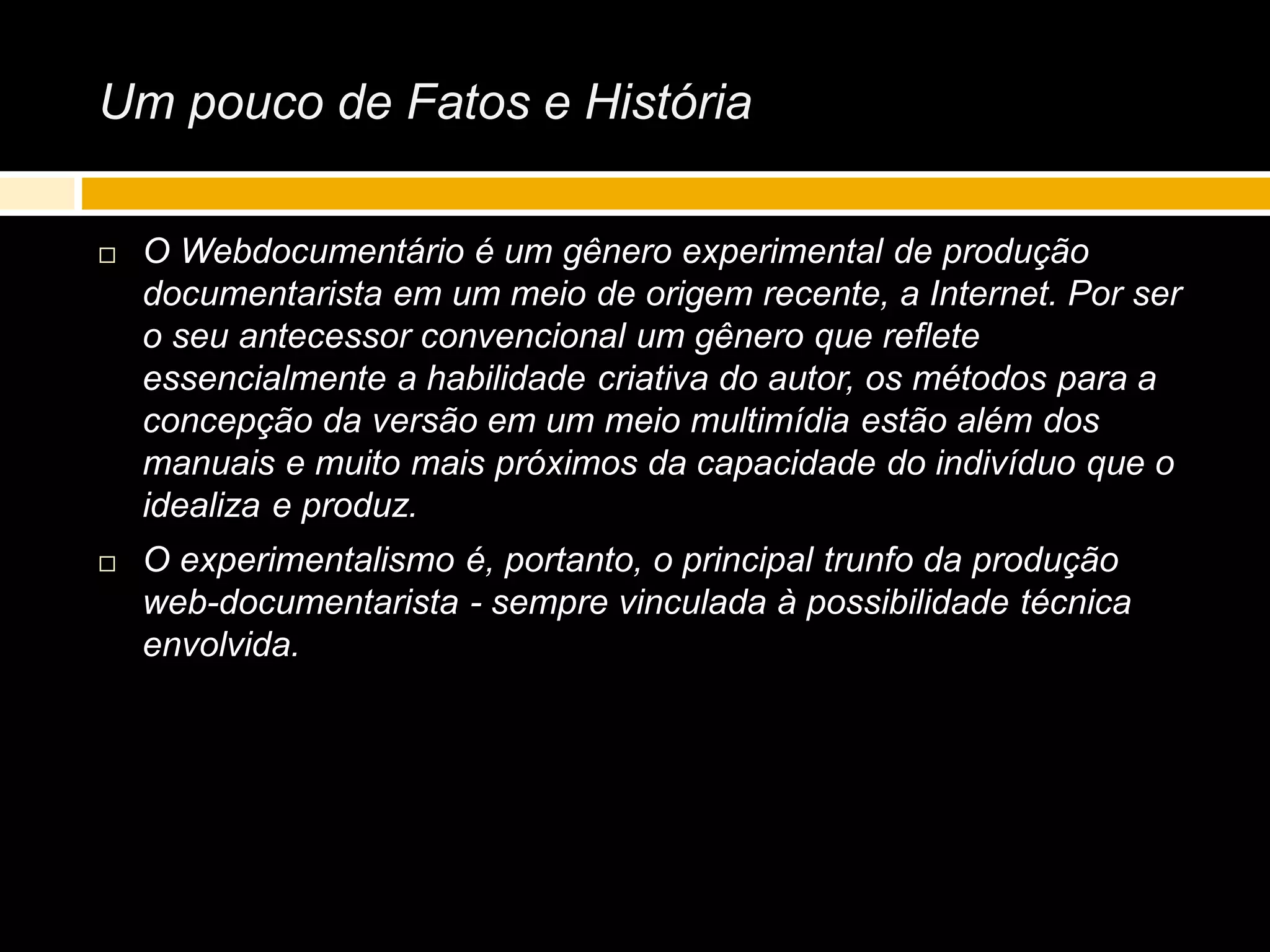 Um pouco de Fatos e História
 O Webdocumentário é um gênero experimental de produção
documentarista em um meio de origem recente, a Internet. Por ser
o seu antecessor convencional um gênero que reflete
essencialmente a habilidade criativa do autor, os métodos para a
concepção da versão em um meio multimídia estão além dos
manuais e muito mais próximos da capacidade do indivíduo que o
idealiza e produz.
 O experimentalismo é, portanto, o principal trunfo da produção
web-documentarista - sempre vinculada à possibilidade técnica
envolvida.
 