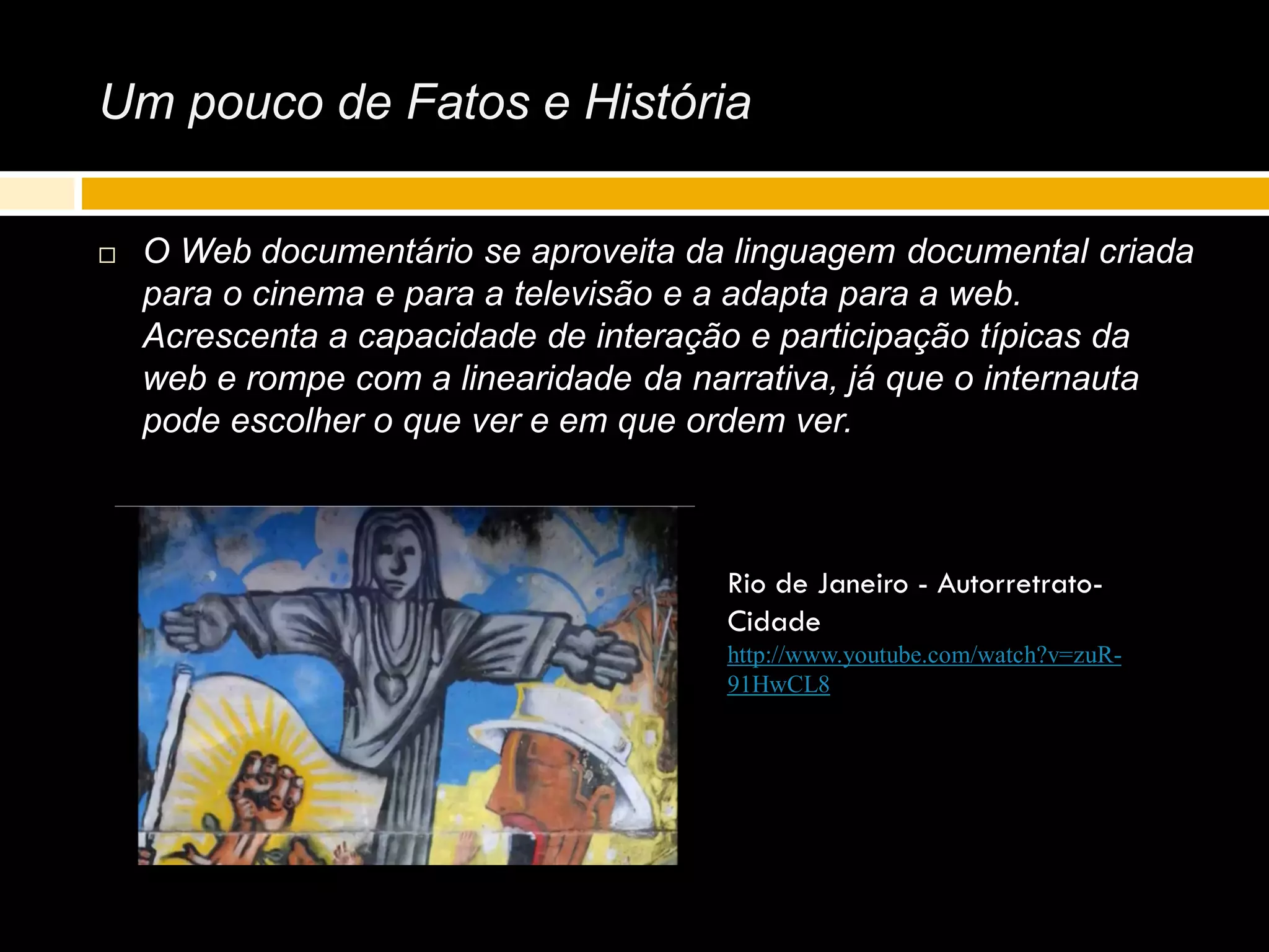 Um pouco de Fatos e História
 O Web documentário se aproveita da linguagem documental criada
para o cinema e para a televisão e a adapta para a web.
Acrescenta a capacidade de interação e participação típicas da
web e rompe com a linearidade da narrativa, já que o internauta
pode escolher o que ver e em que ordem ver.
Rio de Janeiro - Autorretrato-
Cidade
http://www.youtube.com/watch?v=zuR-
91HwCL8
 