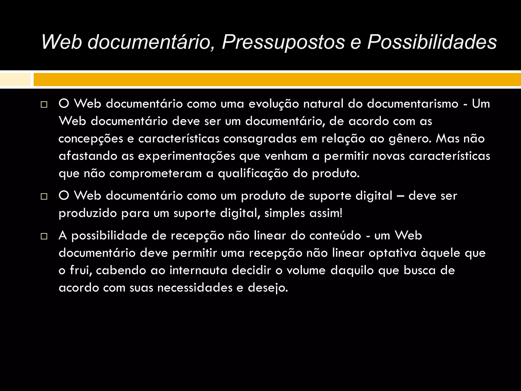 Web documentário, Pressupostos e Possibilidades
 O Web documentário como uma evolução natural do documentarismo - Um
Web documentário deve ser um documentário, de acordo com as
concepções e características consagradas em relação ao gênero. Mas não
afastando as experimentações que venham a permitir novas características
que não comprometeram a qualificação do produto.
 O Web documentário como um produto de suporte digital – deve ser
produzido para um suporte digital, simples assim!
 A possibilidade de recepção não linear do conteúdo - um Web
documentário deve permitir uma recepção não linear optativa àquele que
o frui, cabendo ao internauta decidir o volume daquilo que busca de
acordo com suas necessidades e desejo.
 