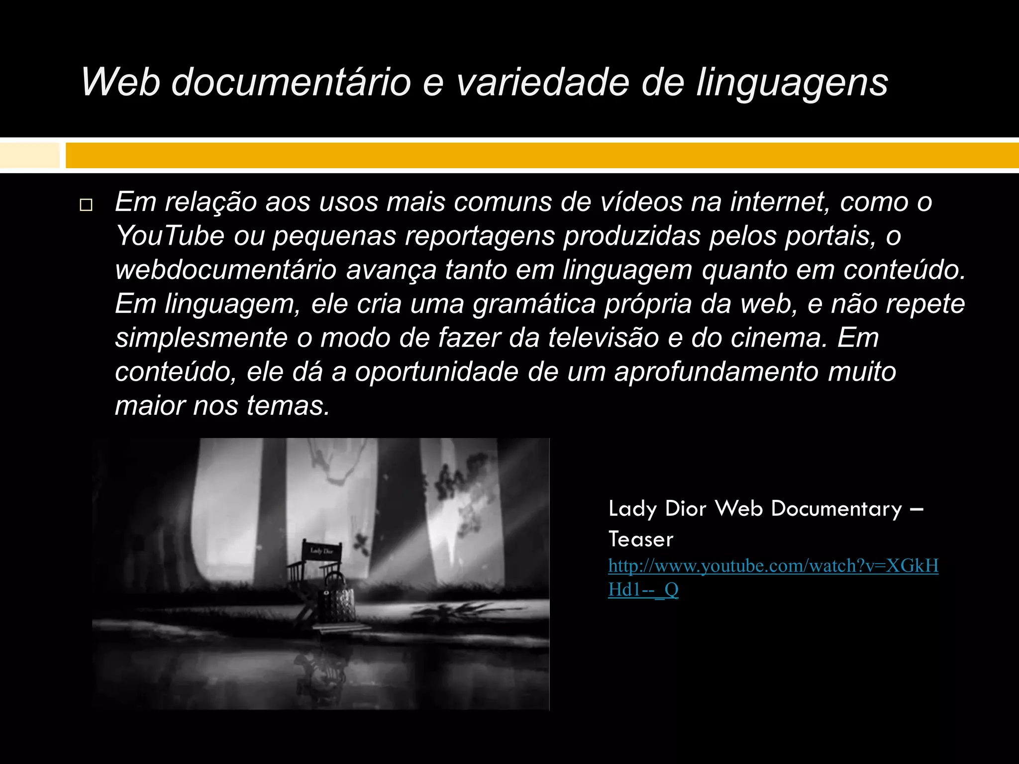 Web documentário e variedade de linguagens
 Em relação aos usos mais comuns de vídeos na internet, como o
YouTube ou pequenas reportagens produzidas pelos portais, o
webdocumentário avança tanto em linguagem quanto em conteúdo.
Em linguagem, ele cria uma gramática própria da web, e não repete
simplesmente o modo de fazer da televisão e do cinema. Em
conteúdo, ele dá a oportunidade de um aprofundamento muito
maior nos temas.
Lady Dior Web Documentary –
Teaser
http://www.youtube.com/watch?v=XGkH
Hd1--_Q
 