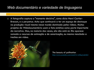 Web documentário e variedade de linguagens
 A fotografia captura o "momento decisivo", como dizia Henri Cartier-
Bresson, e o perpetua. Acho que continuará a ter um espaço de destaque
na produção visual mesmo nesse mundo dominado pelos vídeos. Muitos
projetos de Webdocumentário usam a foto estática como parte importante
da narrativa. Mas, na maioria das vezes, ela não está só. Ela aparece
somada a recursos de animação e de sonorização, ou mesmo mesclada a
trechos em vídeo.
The beauty of pollination
http://www.youtube.com/watch?v=xHkq1edcbk4
 