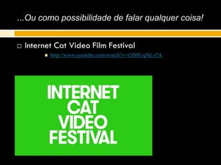 ...Ou como possibilidade de falar qualquer coisa!
 Internet Cat Video Film Festival
 http://www.youtube.com/watch?v=t3D8UqNLz7A
 