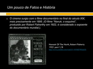 Um pouco de Fatos e História
 O cinema surgiu com o filme documentário no final do século XIX,
mais precisamente em 1895. (O filme “Nanuk, o esquimó”,
produzido por Robert Flaherthy em 1922, é considerado o expoente
do documentário mundial.).
Nanook Of The North, Robert Flaherty
1921 part 1/8
http://www.youtube.com/watch?v=bVbQVWkdcFk
 