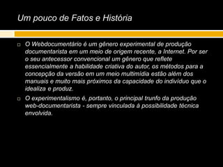Um pouco de Fatos e História
 O Webdocumentário é um gênero experimental de produção
documentarista em um meio de origem recente, a Internet. Por ser
o seu antecessor convencional um gênero que reflete
essencialmente a habilidade criativa do autor, os métodos para a
concepção da versão em um meio multimídia estão além dos
manuais e muito mais próximos da capacidade do indivíduo que o
idealiza e produz.
 O experimentalismo é, portanto, o principal trunfo da produção
web-documentarista - sempre vinculada à possibilidade técnica
envolvida.
 