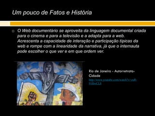 Um pouco de Fatos e História
 O Web documentário se aproveita da linguagem documental criada
para o cinema e para a televisão e a adapta para a web.
Acrescenta a capacidade de interação e participação típicas da
web e rompe com a linearidade da narrativa, já que o internauta
pode escolher o que ver e em que ordem ver.
Rio de Janeiro - Autorretrato-
Cidade
http://www.youtube.com/watch?v=zuR-
91HwCL8
 